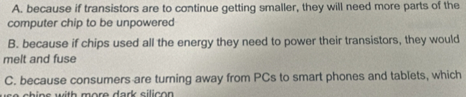 A. because if transistors are to continue getting smaller, they will need more parts of the
computer chip to be unpowered
B. because if chips used all the energy they need to power their transistors, they would
melt and fuse
C. because consumers are turning away from PCs to smart phones and tablets, which