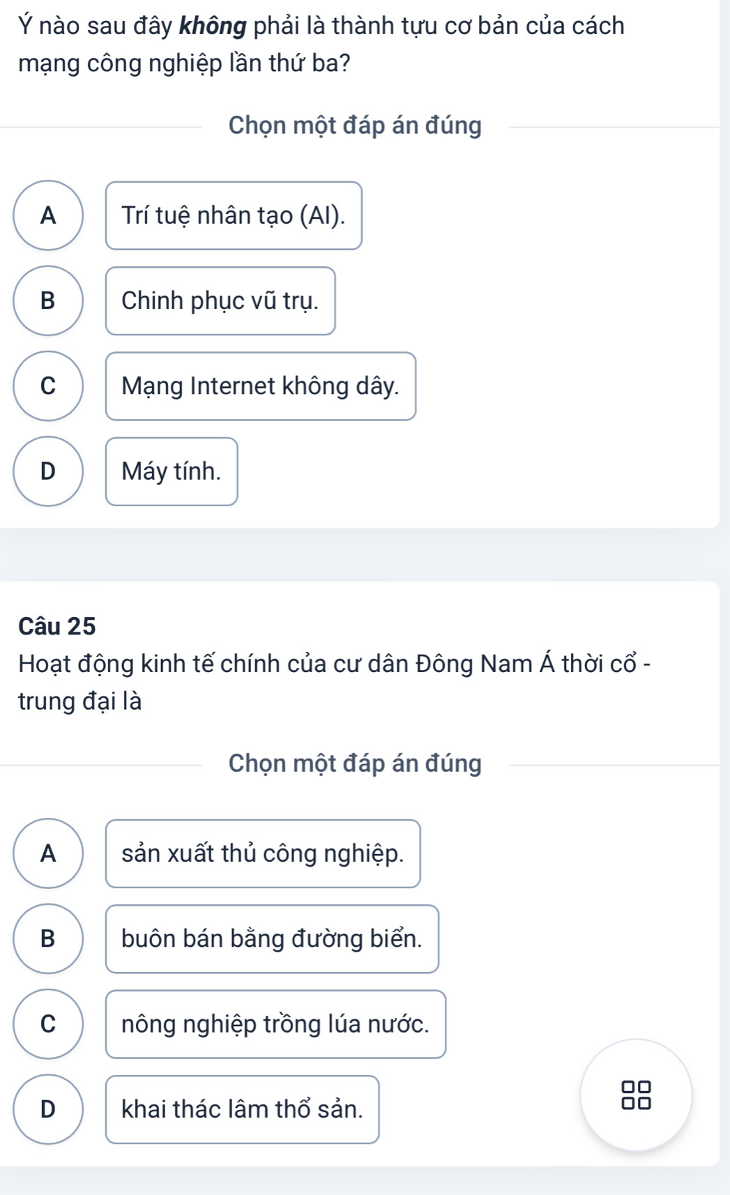 Ý nào sau đây không phải là thành tựu cơ bản của cách
mạng công nghiệp lần thứ ba?
Chọn một đáp án đúng
A Trí tuệ nhân tạo (AI).
B Chinh phục vũ trụ.
C Mạng Internet không dây.
D Máy tính.
Câu 25
Hoạt động kinh tế chính của cư dân Đông Nam Á thời cổ -
trung đại là
Chọn một đáp án đúng
A sản xuất thủ công nghiệp.
B buôn bán bằng đường biển.
C nông nghiệp trồng lúa nước.
D khai thác lâm thổ sản.