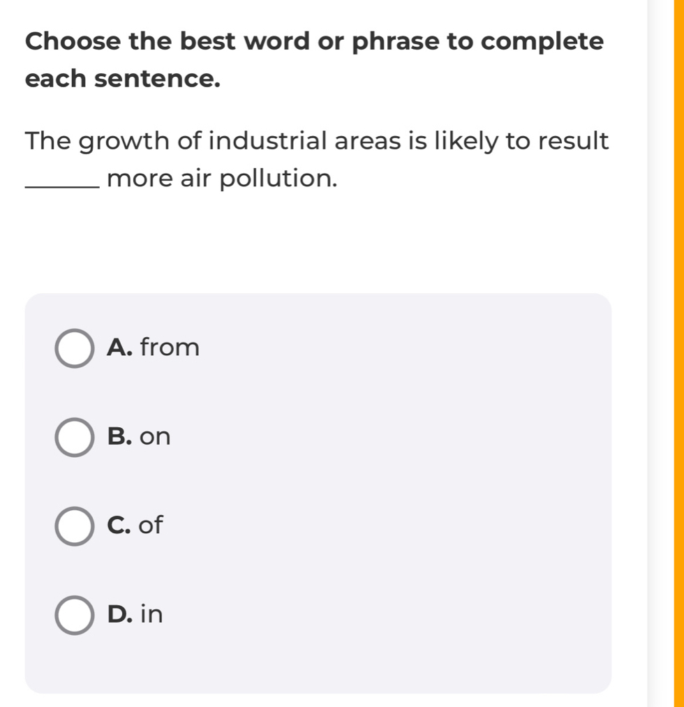 Choose the best word or phrase to complete
each sentence.
The growth of industrial areas is likely to result
_more air pollution.
A. from
B. on
C. of
D. in