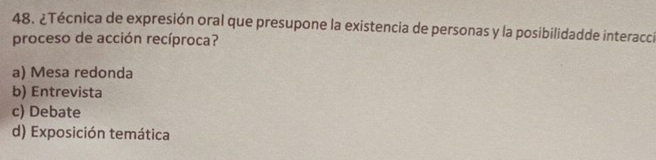 ¿Técnica de expresión oral que presupone la existencia de personas y la posibilidadde interacci
proceso de acción recíproca?
a) Mesa redonda
b) Entrevista
c) Debate
d) Exposición temática