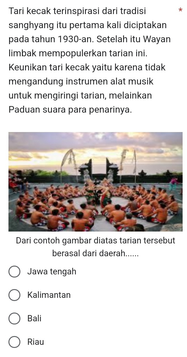 Tari kecak terinspirasi dari tradisi *
sanghyang itu pertama kali diciptakan
pada tahun 1930-an. Setelah itu Wayan
limbak mempopulerkan tarian ini.
Keunikan tari kecak yaitu karena tidak
mengandung instrumen alat musik
untuk mengiringi tarian, melainkan
Paduan suara para penarinya.
Dari contoh gambar diatas tarian tersebut
berasal dari daerah......
Jawa tengah
Kalimantan
Bali
Riau