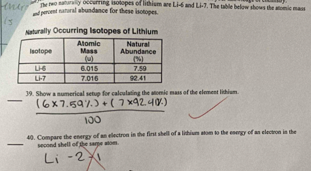 The two naturally occurring isotopes of lithium are Li-6 and Li-7. The table below shows the atomic mass 
and percent natural abundance for these isotopes. 
Naturally Occurring Isotopes of Lithium 
39. Show a numerical setup for calculating the atomic mass of the element lithium. 
_ 
40. Compare the energy of an electron in the first shell of a lithium atom to the energy of an electron in the 
_second shell of the same atom.