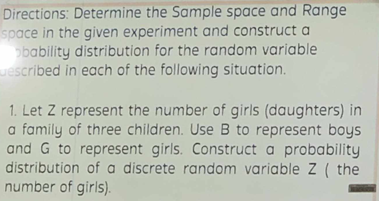 Directions: Determine the Sample space and Range 
space in the given experiment and construct a 
bbability distribution for the random variable 
described in each of the following situation. 
1. Let Z represent the number of girls (daughters) in 
a family of three children. Use B to represent boys 
and G to represent girls. Construct a probability 
distribution of a discrete random variable Z ( the 
number of girls).