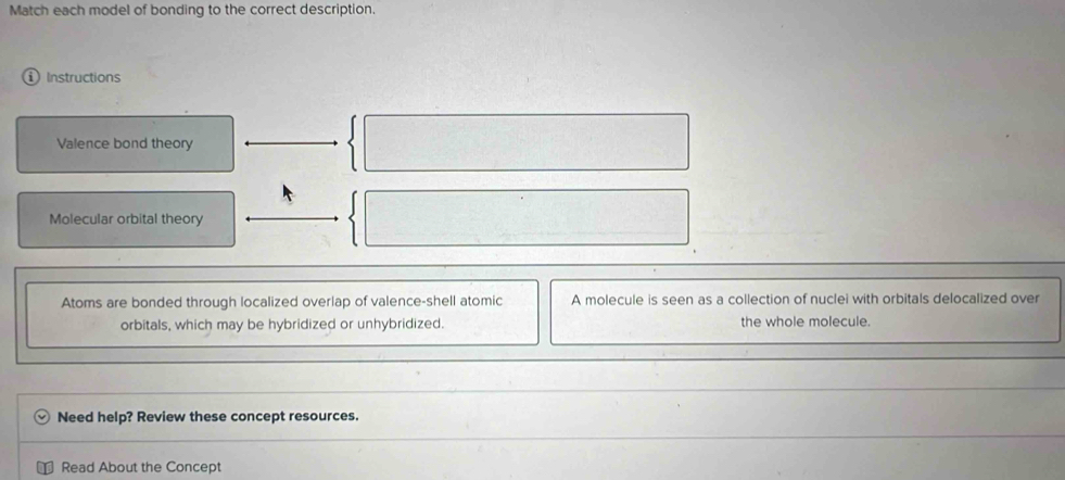 Match each model of bonding to the correct description. 
① Instructions 
Valence bond theory 
Molecular orbital theory 
Atoms are bonded through localized overlap of valence-shell atomic A molecule is seen as a collection of nuclei with orbitals delocalized over 
orbitals, which may be hybridized or unhybridized. the whole molecule. 
Need help? Review these concept resources. 
Read About the Concept