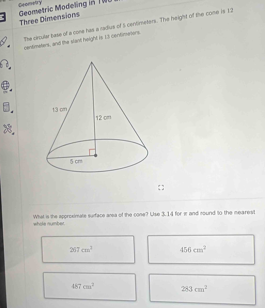 Geometry
Geometric Modeling in TWU
Three Dimensions
The circular base of a cone has a radius of 5 centimeters. The height of the cone is 12
centimeters, and the slant height is 13 centimeters.
EN
What is the approximate surface area of the cone? Use 3.14 for π and round to the nearest
whole number.
267cm^2
456cm^2
487cm^2
283cm^2