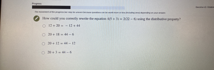 Progress:
Question ID: 105864
The movement of the progress bar may be uneven becouse questions can be worth more or less fincluding zero) depending on your answer
i How could you correctly rewrite the equation 4(5+3)=2(22-6) using the distributive property?
12+20=-12+44
20+18=44-6
20+12=44-12
20+3=44-6