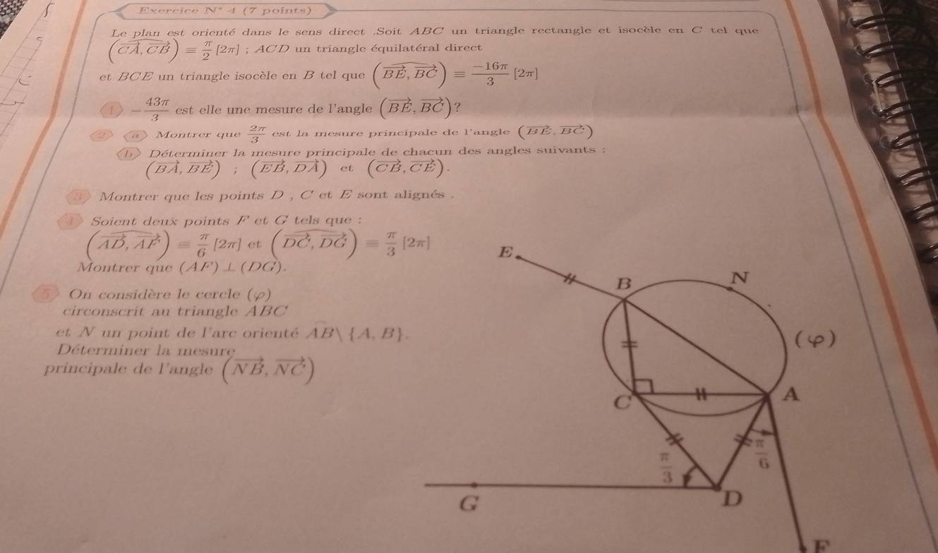 32
x_0 √" 4 (7 points)
Le plan est orienté dans le sens direct .Soit ABC un triangle rectangle et isocèle en C tel que
(vector CA,vector CB)equiv  π /2 [2π ]; ACD un triangle équilatéral direct
et BCE un triangle isocèle en B tel que (vector BE,vector BC)equiv  (-16π )/3 [2π ]
1 - 43π /3  est elle une mesure de l'angle (vector BE,vector BC) ?
a Montrer que  2π /3  est la mesure principale de Pangle (vector BE,vector BC)
D》 Déterminer la mesure principale de chacun des angles suivants :
(vector BA,vector BE);(vector EB,vector DA) et (vector CB,vector CE). Montrer que les points D , C et E sont alignés .
1 Soient deux points F' et G tels que :
(vector AD,vector AF)= π /6 [2π ] et (vector DC,vector DG)= π /3 [2π ]
Montrer que (AF)⊥ (DG).
5》 On considère le cercle (varphi )
circonscrit au triangle ABC
et N un point de l'arc orienté AB A,B .
Déterminer la mesure
principale de l'angle (vector NB,vector NC)
F