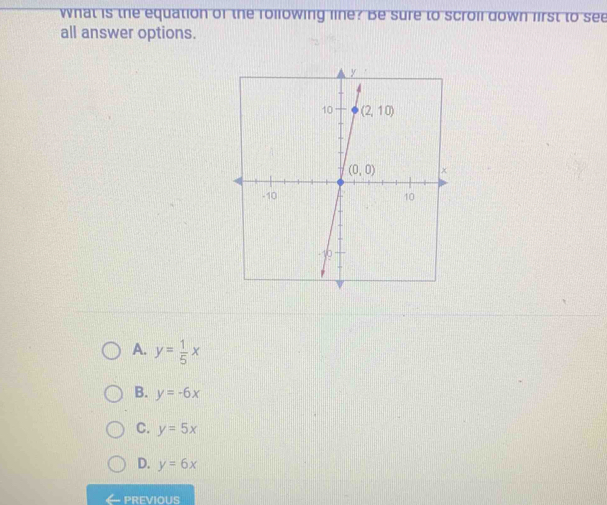 what is the equation of the rollowing line? Be sure to scroll down lirst to see
all answer options.
A. y= 1/5 x
B. y=-6x
C. y=5x
D. y=6x
← previous