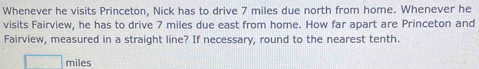 Whenever he visits Princeton, Nick has to drive 7 miles due north from home. Whenever he 
visits Fairview, he has to drive 7 miles due east from home. How far apart are Princeton and 
Fairview, measured in a straight line? If necessary, round to the nearest tenth.
miles