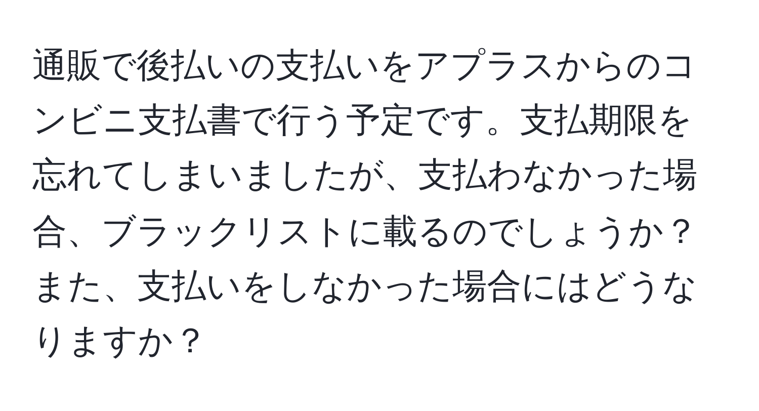 通販で後払いの支払いをアプラスからのコンビニ支払書で行う予定です。支払期限を忘れてしまいましたが、支払わなかった場合、ブラックリストに載るのでしょうか？また、支払いをしなかった場合にはどうなりますか？