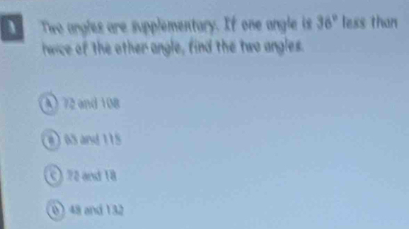 Two angles are supplementary. If one angle is 36° less than
wice of the other angle, find the two angles.
A) 72 and 108
a) 65 and 115
C) 72 and 18
(0) 48 and 132