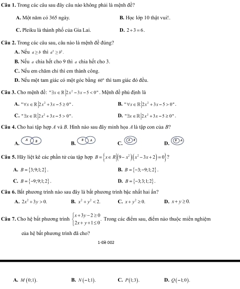 Trong các câu sau đây câu nảo không phải là mệnh đề?
A. Một năm có 365 ngày. B. Học lớp 10 thật vui!.
C. Pleiku là thành phố của Gia Lai. D. 2+3=6.
Câu 2. Trong các câu sau, câu nào là mệnh đề đúng?
A. Nếu a≥ b thì a^2≥ b^2.
B. Nếu # chia hết cho 9 thì # chia hết cho 3.
C. Nếu em chăm chỉ thì em thành công.
D. Nếu một tam giác có một góc bằng 60° thì tam giác đó đều.
Câu 3. Cho mệnh đề: exists x∈ R|2x^2-3x-5<0^m. Mệnh đề phủ định là
A. ''forall x∈ R|2x^2+3x-5≥ 0^n. B. '' forall x∈ R|2x^2+3x-5>0°.
C. exists x∈ R|2x^2+3x-5>0^n. D, ''exists x∈ R|2x^2+3x-5≥ 0^*.
Câu 4. Cho hai tập hợp AvaB 7. Hình nào sau đây minh họa A là tập con của B?
A B
A. B. C. _ A D.
Câu 5. Hãy liệt kê các phần tử của tập hợp B= x∈ R|(9-x^2)(x^2-3x+2)=0 ?
A. B= 3;9;1;2 . B. B= -3;-9;1;2 .
C. B= -9;9;1;2 . D. B= -3;3;1;2 .
Câu 6. Bất phương trình nào sau đây là bắt phương trình bậc nhất hai ẩn?
A. 2x^2+3y>0. B. x^2+y^2<2. C. x+y^2≥ 0. D. x+y≥ 0.
Câu 7. Cho hệ bất phương trình beginarrayl x+3y-2≥ 0 2x+y+1≤ 0endarray. .. Trong các điểm sau, điểm nào thuộc miền nghiệm
của hhat xi  bắt phương trình đã cho?
1-Đề 002
A. M(0;1). B. N(-1:1). C. P(1;3). D. Q(-1:0).