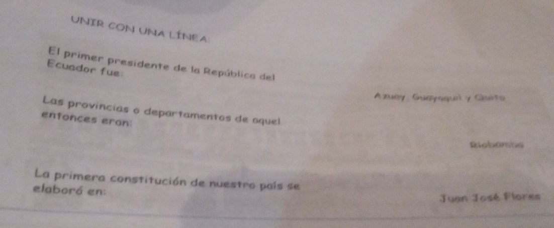 UNIR CON UNA LÍNEA 
El primer presidente de la República del 
Ecuador fue 
Azuay, Guayaquel y Gluita 
Las provincias o departamentos de aquel 
enfonces eran: 
Riebamba 
La primera constitución de nuestro país se 
elaboró en: 
Juan José Flores