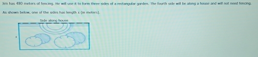 Jim has 480 meters of fencing. He will use it to form three sides of a rectangular garden. The fourth side will be along a house and will not need fencing. 
As shown below, one of the sides has length x (in meters).