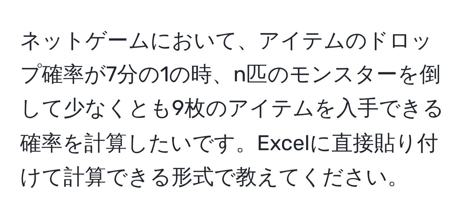 ネットゲームにおいて、アイテムのドロップ確率が7分の1の時、n匹のモンスターを倒して少なくとも9枚のアイテムを入手できる確率を計算したいです。Excelに直接貼り付けて計算できる形式で教えてください。