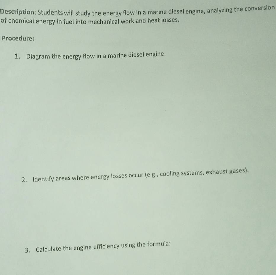 Description: Students will study the energy flow in a marine diesel engine, analyzing the conversion 
of chemical energy in fuel into mechanical work and heat losses. 
Procedure: 
1. Diagram the energy flow in a marine diesel engine. 
2. Identify areas where energy losses occur (e.g., cooling systems, exhaust gases). 
3. Calculate the engine efficiency using the formula: