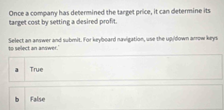 Once a company has determined the target price, it can determine its
target cost by setting a desired profit.
Select an answer and submit. For keyboard navigation, use the up/down arrow keys
to select an answer.'
a True
b False