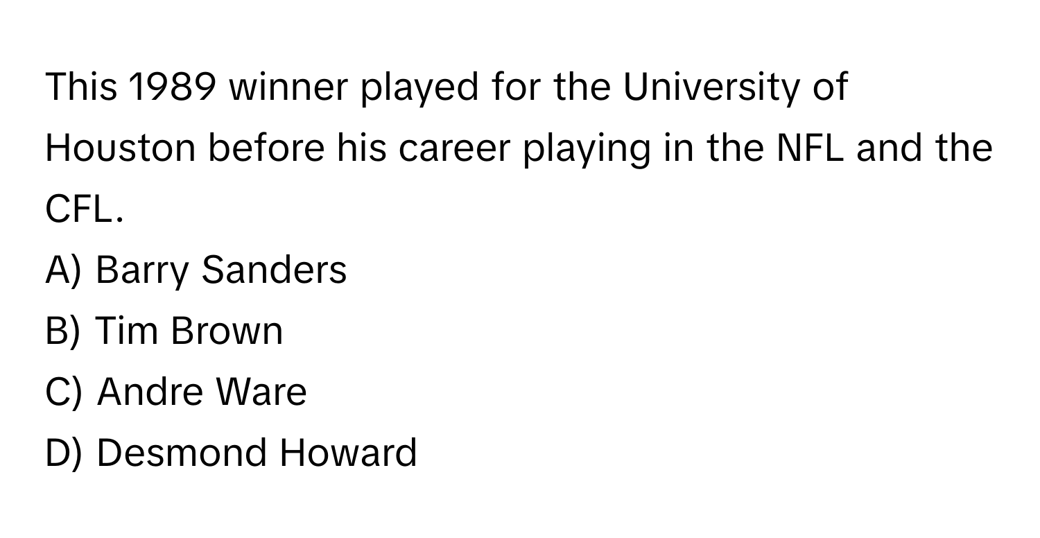 This 1989 winner played for the University of Houston before his career playing in the NFL and the CFL. 

A) Barry Sanders  
B) Tim Brown  
C) Andre Ware  
D) Desmond Howard