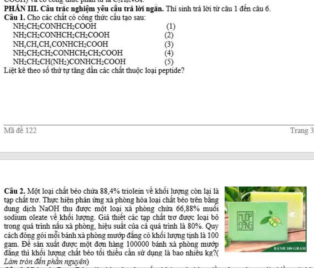 PHẢN III. Câu trắc nghiệm yêu cầu trã lời ngắn. Thí sinh trả lời từ câu 1 đến câu 6. 
Câu 1. Cho các chất có công thức cấu tạo sau:
NH_2CH_2 CONHCH_2COOH (1)
NH_2CH_2 CONHCH_2CH_2COOH (2)
NH_2CH_2CH_2CONHCH_2COOH (3)
NH_2CH_2CH_2CONHCH_2CH_2COOH (4)
NH_2CH_2CH(NH_2)CONHCH_2COOH (5) 
Liệt kê theo sổ thứ tự tăng dần các chất thuộc loại peptide? 
Mã đề 122 Trang 3 
Câu 2. Một loại chất béo chứa 88, 4% triolein về khối lượng còn lại là 
tạp chất trơ. Thực hiện phản ứng xà phòng hóa loại chất béo trên bằng 
dung địch NaOH thu được một loại xà phòng chứa 66, 88% muôi 
sodium oleate về khổi lượng. Giả thiết các tạp chất trơ được loại bỏ 
trong quá trình nầu xà phòng, hiệu suất của cả quá trình là 80%. Quy 
cách đóng gói mỗi bánh xà phòng mướp đẳng có khổi lượng tịnh là 100
gam. Đề sản xuất được một đơn hàng 100000 bánh xà phòng mướp 
đẳng thì khổi lượng chất béo tổi thiểu cần sử dụng là bao nhiêu kg?( 
Làm tròn đến phần nguyên)