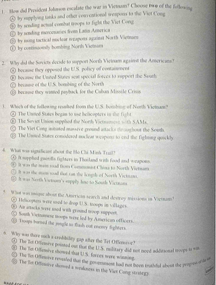 How did President Johnson escalate the war in Vietnam? Choose two of the following
⑥ by supplying tanks and other conventional weapons to the Vict Cong
⑥ by sending actual combat troops to fight the Viet Cong
by sending mercenaries from Latin America
⑥ by using tactical nuclear weapons against North Vietnam
⑥ by continuously bombing North Vietnam
2. Why did the Soviets decide to support North Vietnam against the Americans?
A because they opposed the U.S. policy of containment
⑥ because the United States sent special forces to support the South
© because of the U.S. bombing of the North
⑥ because they wanted payback for the Cuban Missile Crisis
3. Which of the following resulted from the U.S. bombing of North Vietnam?
Ⓐ The United States began to use helicopters in the fight
⑯ The Soviet Union supplied the North Vietnamese with SAMs.
© The Viet Cong initiated massive ground attacks th oughout the South.
⑩ The Unted States considered nuclear weapons to end the fighting quickly.
4. What was significant about the Ho Chi Minh Trail?
A It supplied guerilla fighters in Thailand with food and weapons.
€ It was the main road from Communist China to North Vietnam
○ It was the mam road that ran the length of North Vietnam.
⑥ It was North Viemam's supply line to South Victnam.
5 What was unique about the American search and destroy missions in Vietnam?
④ Helicopters were used to drop U.S. troops in villages.
⑥ Air attacks were used with ground troop support
© South Vietnamese troops were led by American officers.
⑥ Troops burned the jungle to flush out enemy fighters.
6. Why was there such a credibility gap after the Tet Offensive?
④ The Tet Offensive pointed out that the U.S. military did not need additional troops to wn
The Tet Offensive showed that U.S. forces were winning.
The Tet Offensive revealed that the government had not been truthful about the progress of the s
⑥ The Tet Offensive showed a weakness in the Viet Cong strategy