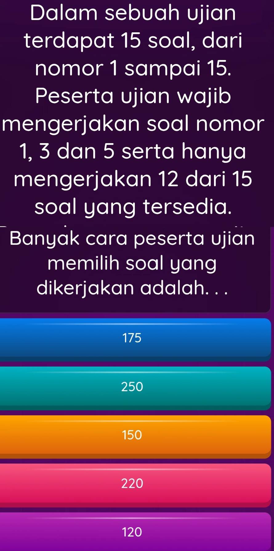 Dalam sebuah ujian
terdapat 15 soal, dari
nomor 1 sampai 15.
Peserta ujian wajib
mengerjakan soal nomor
1, 3 dan 5 serta hanya
mengerjakan 12 dari 15
soal yang tersedia.
Banyak cara peserta ujian
memilih soal yang
dikerjakan adalah. . .
175
250
150
220
120