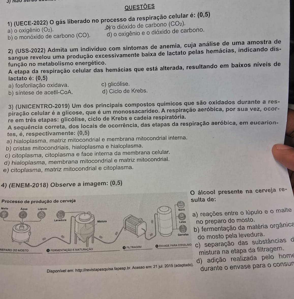 Não se
Questōes
1) (UECE-2022) O gás liberado no processo da respiração celular é: (0,5)
a) o oxigênio (O_2). o) o dióxido de carbono (CO_2).
b) o monóxido de carbono (CO). d) o oxigênio e o dióxido de carbono.
2) (USS-2022) Admita um indivíduo com sintomas de anemia, cuja análise de uma amostra de
sangue revelou uma produção excessivamente baixa de lactato pelas hemácias, indicando dis-
função no metabolismo energético.
A etapa da respiração celular das hemácias que está alterada, resultando em baixos níveis de
lactato é: (0,5)
a) fosforilação oxidava. c) glicólise.
b) síntese de acetil-CoA. d) Ciclo de Krebs.
3) (UNICENTRO-2019) Um dos principais compostos químicos que são oxidados durante a res-
piração celular é a glicose, que é um monossacarídeo. A respiração aeróbica, por sua vez, ocor-
re em três etapas: glicólise, ciclo de Krebs e cadeia respiratória.
A sequência correta, dos locais de ocorrência, das etapas da respiração aeróbica, em eucarion-
tes, é, respectivamente: (0,5)
a) hialoplasma, matriz mitocondrial e membrana mitocondrial interna.
b) cristas mitocondriais, hialoplasma e hialoplasma.
c) citoplasma, citoplasma e face interna da membrana celular.
d) hialoplasma, membrana mitocondrial e matriz mitocondrial.
e) citoplasma, matriz mitocondrial e citoplasma.
4) (ENEM-2018) Observe a imagem: (0,5)
O álcool presente na cerveja re-
Processo de produção de cerveja
Malte
es entre o lúpulo e o malte
aro do mosto.
ntação da matéria orgânica
sto pela levedura.
REPARO DO MOSTOração das substâncias d
a na etapa da filtragem.
Disponível em: http://revistapesquisa.fapesp.br. Acesso em: 21 jul. 2015 (adaptado). d) adição realizada pelo home
durante o envase para o consur