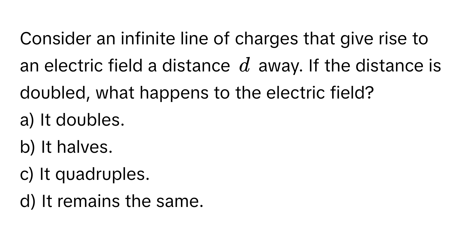 Consider an infinite line of charges that give rise to an electric field a distance (d) away. If the distance is doubled, what happens to the electric field?

a) It doubles.
b) It halves.
c) It quadruples.
d) It remains the same.