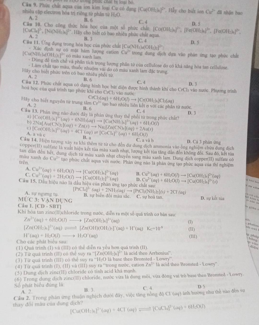 lừ HO trong phức chất bị loại bộ.
Câu 9. Phức chất aqua của ion kim loại Cu có đạng [Cu(OH_2)_6]^2*  *. Hảy cho biết ion Cu^(2+) đã nhận bao
nhiêu cập electron hóa trị riêng tử phân tử H_2O,
A. 2 B. 6 C. 4 D. 5
Câu 10. Cho công thức hóa học của một số phức chất: [Co(OH_2)_6]^2+,[Fe(OH_2)_6]^3+,[Fe(OH_2)_6]^2+,
[CuCl_4]^2-,[Ni(NH_3)_6]^2+. Hãy cho biết có bao nhiêu phức chất aqua.
A. 2 B. 3
C. 4
Câu 11. Ứng dụng trong hóa học của phức chất [Cu(NH_3)_4(OH_2)_2]^2+ D. 5
- Xác định sự có mặt hàm lượng cation Cu^(2+) trong dung dịch dựa vào phản ứng tạo phức chất
[Cu(NH_3)_4(OH_2)_2]^2+ có màu xanh lam.
- Dùng đệ tinh chế và phân tích trọng lượng phân tử của cellulose do có khả năng hòa tan cellulose.
- Lâm chất tạo màu, thuốc nhuộm vài do có màu xanh lam đặc trưng.
Flãy cho biết phức trên có bao nhiêu phối tử.
A. 2 C. 4
B. 6
D. 3
Câu 12. Phức chất aqua có dạng hình học bát diện được hình thành khí cho ở CrCl_3 ào nước . Phương trình
hoá học của quá trình tạo phức khi cho CrCl_3 vào nước
Hãy cho biết nguyên từ trung tâm CrCl_3(aq)+6H_2O(l)to [Cr(OH_2)_6]Cl_3(aq) Cr^(3+) tạo bao nhiêu liên kết σ với các phân tử nước.
A. 2 B. 6
C. 4 D. 3
Câu 13. Phân ứng nào đưới đây là phản ứng thay thể phối tử trong phức chất?
a)
b) [Co(OH_2)_6]^3+(aq)+6NH_3(aq)to [Co(NH_3)_6]^3+(aq)+6H_2O(l)
c) [Co(OH_2)_6]^2+(aq)+4Cl^-(aq)leftharpoons [CoCl_4]^2-(aq)+6H_2O(l) 2Na[Au(CN)_2](aq)+Zn(s)to Na_2[Zn(CN)_4](aq)+2Au(s)
A. a và c B. a
C. a và b D. Cả 3 phản ứng
Câu 14. Hiện tượng xây ra khi thêm từ từ cho đến dư dung dịch ammonia vào ống nghiệm chứa dung dịch
copper(II) sulfate là xuất hiện kết tủa màu xanh nhạt, lượng kết tủa tăng dần đến không đổi. Sau đó, kết tủa
tan dân đến hết, dung dịch từ màu xanh nhạt chuyên sang màu xanh lam. Dung dịch copper(II) sulfate có
mẫu xanh do Cu^(2+) tạo phức chất aqua với nước. Phản ứng nào là phản ứng tạo phức aqua của thí nghiệm
trên.
A. Cu^(2+)(aq)+6H_2O(l)to [Cu(OH_2)_6]^2+(aq) B. Cu^(2+)(aq)+6H_2O(l)to [Cu(OH_2)_4]^2+(aq)
C. Cu^(2+)(aq)+2H_2O(l)to [Cu(OH_2)_2]^2+(aq) D. Cu^(2+)(aq)+6H_2O(l)to [Cu(OH_2)_6]^2+(s)
g khu áu
Câu 15. Dầu hiệu nào là dấu hiệu của phản ứng tạo phức chất sau:
4 từ câu
[PtCl_4]^2-(aq)+2NH_3(aq)to [PtCl_2(NH_3)_2](s)+2Cl^-(aq)
A. sự ngưng tụ. B. sự biển đối màu sắc. C. sự hoà tan.
yà có cầu
MỨC 3: Và NDUNG
D. sự kết tủa hè kim 1 ù các n
Câu 1. [CD-SBT]
n giữa r
Khi hòa tan zinc(II)chloride trong nước, diễn ra một số quá trình cơ bản sau:
Zn^(2+)(aq)+6H_2O(I)to [Zn(OH_2)_6]^2+(aq)
(1)
nh
platin
[Zn(OH_2)_6]^2+(aq)leftharpoons [Zn(OH)(OH_2)_5]^+(aq)+H^+(aq)K_C=10^(-9) (II)
nh oxi l
H^+(aq)+H_2O(l)to H_3O^+(aq) (I11)
g pháp bằng
Cho các phát biểu sau:
p vào
(1) Quá trình (I) và (III) có thể diễn ra yếu hơn quá trình (II).
diện
(2) Từ quá trình (II) cothes uy r a“[Zn(OH_2)_6]^2+ là acid theo Arrhenius'.
(3) Từ quá trình (III) có thể suy ra^+H_2O là base theo Bronsted - Lowry''.
(4) Từ quá trình (I), (II) và (III) suy ra “trong nước, cation Zn^(2+) là acid theo Bronsted - Lowry''.
(5) Dung dịch zinc(II) chloride có tính acid khá mạnh.
(6) Trong dung dịch zinc(II) chloride, nước vừa là dung môi, vừa đóng vai trò base theo Bronsted - Lowry.
Số phát biểu đúng là: D 5
A. 2.
B. 3. C. 4.
Cầu 2. Trong phán ứng thuận nghịch dưới đây, việc tăng nồng độ Cl¯(aq) ảnh hưởng như thế nào đến sự
thay đổi màu của dung dịch?
[Cu(OH_2)_6]^2+(aq)+4Cl^-(aq)leftharpoons [CuCl_4]^2-(aq)+6H_2O(l)