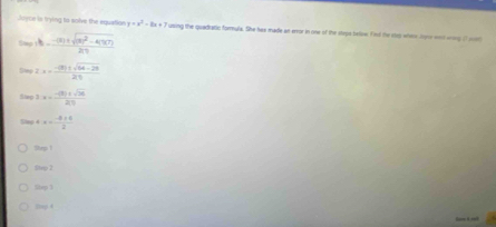 Juyns is trying to solve the equation y=x^2-8x+7 using the quadratic formula. She has made an error in one of the steps below. Find the step where loge wnd wrng if mot
Sag ∴ b=frac -(3)± sqrt((3)^2)-4(1)(7)2(1)
= 2.x= (-(8)± sqrt(84-28))/21 
f(x)≥slant x- (-(3)+sqrt(24))/20 
sin alpha +x= (-8+6)/2 
2vp 1
Strp 2
20084