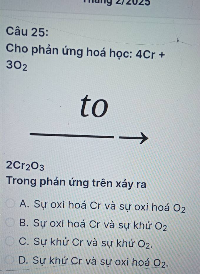 ng 2/2025
Câu 25:
Cho phản ứng hoá học: 4Cr+
3O_2
to
2Cr_2O_3
Trong phản ứng trên xảy ra
A. Sự oxi hoá Cr và sự oxi hoá O_2
B. Sự oxi hoá Cr và sự khử O_2
C. Sự khử Cr và sự khử O_2.
D. Sự khử Cr và sự oxi hoá O_2.