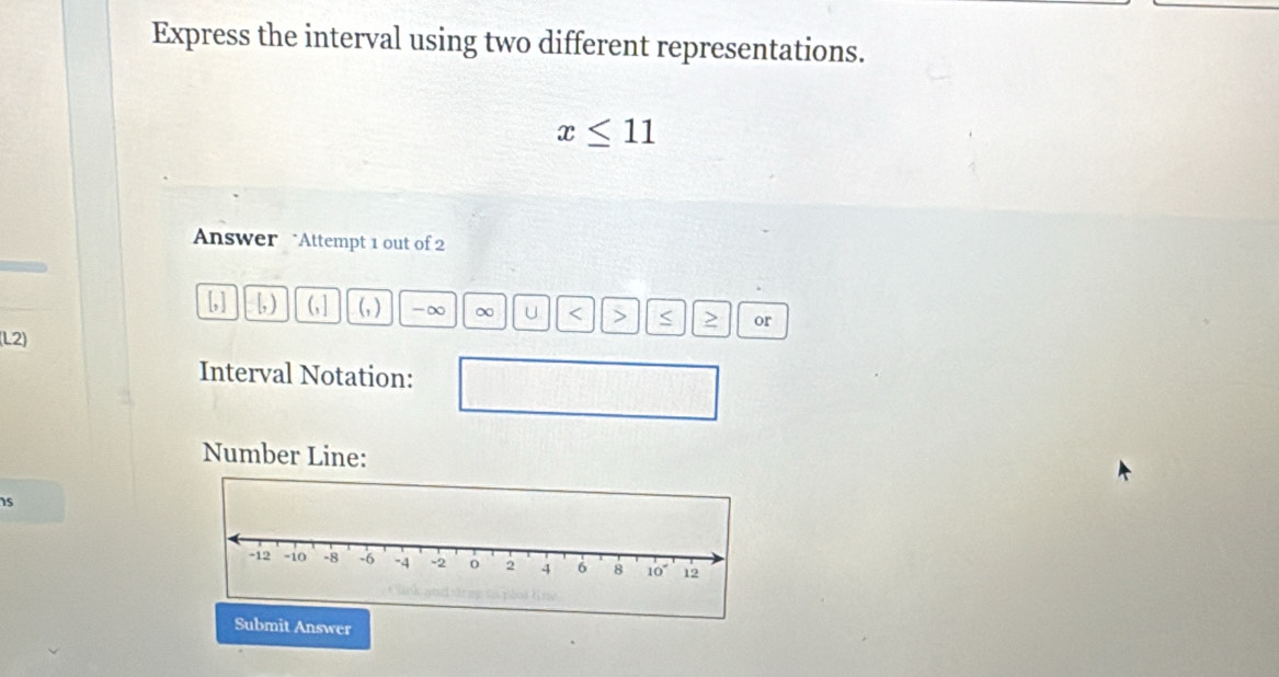 Express the interval using two different representations.
x≤ 11
Answer “Attempt 1 out of 2 
1
L, [, ) (,] (_1) -∞ ∞ U or 
(L2) 
Interval Notation: 
Number Line:
15
wer