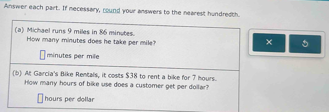 Answer each part. If necessary, round your answers to the nearest hundredth. 
(a) Michael runs 9 miles in 86 minutes. 
How many minutes does he take per mile? 
×
minutes per mile
(b) At Garcia's Bike Rentals, it costs $38 to rent a bike for 7 hours. 
How many hours of bike use does a customer get per dollar?
hours per dollar