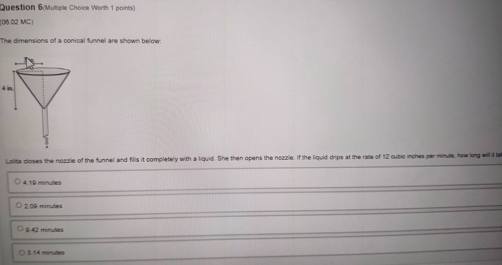 Question 6(Multiple Choice Worth 1 points)
(06.02 MC)
The dimensions of a conical funnel are shown below:
4 in
8
Lolita closes the nozzle of the funnel and fills it completely with a liquid. She then opens the nozzle. If the liquid drips at the rate of 12 cubic inches per minute, how long will it ta
4.19 minutes
2.09 minutes
9.42 minutes
3.14 minutes