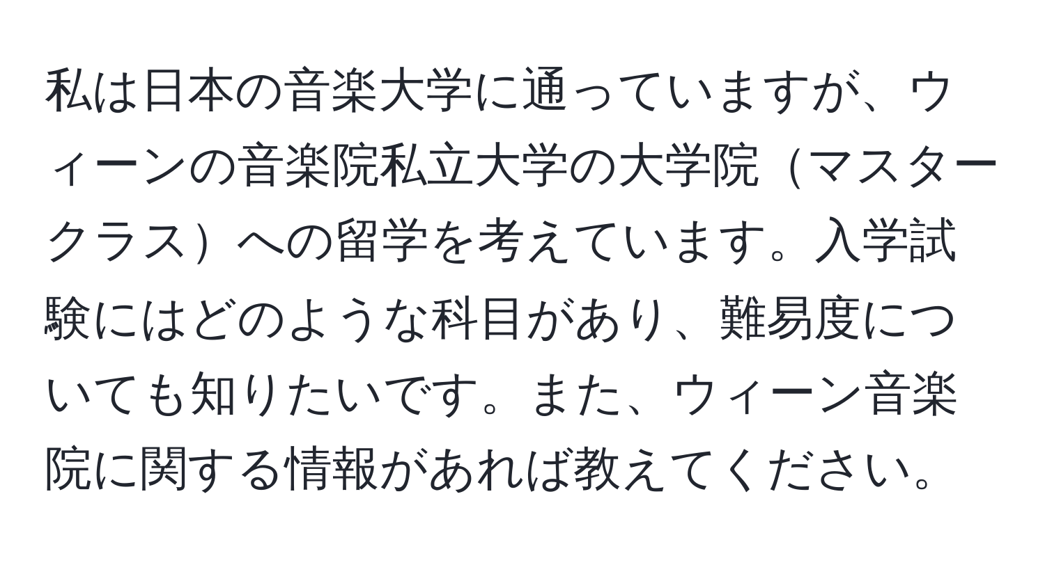 私は日本の音楽大学に通っていますが、ウィーンの音楽院私立大学の大学院マスタークラスへの留学を考えています。入学試験にはどのような科目があり、難易度についても知りたいです。また、ウィーン音楽院に関する情報があれば教えてください。