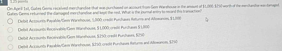 1 1.25 points
On April 1st, Gates Gems received merchandise that was purchased on account from Gem Warehouse in the amount of $1,000. $250 worth of the merchandise was damaged.
Gates Gems returned the damaged merchandise and kept the rest. What is the journal entry to record this transaction?
Debit Accounts Payable/Gem Warehouse, 1,000; credit Purchases Returns and Allowances, $1,000
Debit Accounts Receivable/Gem Warehouse, $1,000; credit Purchases $1,000
Debit Accounts Receivable/Gem Warehouse, $250; credit Purchases, $250
Debit Accounts Payable/Gem Warehouse, $250; credit Purchases Returns and Allowances, $250