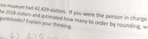 nce museum had 42,429 visitors. If you were the person in charge 
he 2018 visitors and estimated how many to order by rounding, w 
guidebooks? Explain your thinking.