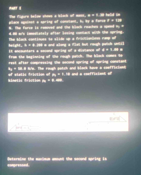 The figure below shows a block of mass, a=1.39 held in 
place against a spring of constant, k; by a force f=128
N. The force is removed and the block reaches a speed v_1=
4.00 m/s immediately after losing contact with the spring. 
The block continues to slide up a frictionless ramp of 
height, h=0.200 m and along a flat but rough patch until 
it encounters a second spring of a distance of d=1.89m
from the beginning of the rough patch. The block comes to 
rest after compressing the second spring of spring constant
k_2=50 0.@ N/m. The rough patch and block have a coefficient 
of static friction of mu _5=1.10 and a coefficient of 
kinetic friction mu =0.400. 
1 
, 
Determine the maximum amount the second spring is 
compressed.
