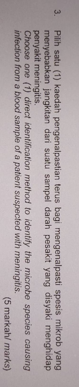 Pilih satu (1) kaedah pengenalpastian terus bagi mengenalpasti spesis mikrob yang 
menyebabkan jangkitan dari suatu sampel darah pesakit yang disyaki menghidap. 
penyakit meningitis. 
Choose one (1) direct identification method to identify the microbe species causing 
infection from a blood sample of a patient suspected with meningitis. 
(5 markah/ marks)
