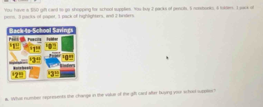 You have a $50 gift card to go shopping for school supplies. You buy 2 packs of pencils, 5 notebooks, 6 folders. 1 pack of 
pens, 3 packs of paper, 1 pack of highlighters, and 2 binders. 
a. What number represents the change in the value of the gift card after buying your school supplies?