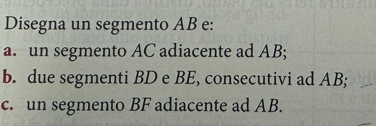 Disegna un segmento AB e: 
a. un segmento AC adiacente ad AB; 
b. due segmenti BD e BE, consecutivi ad AB; 
c. un segmento BF adiacente ad AB.