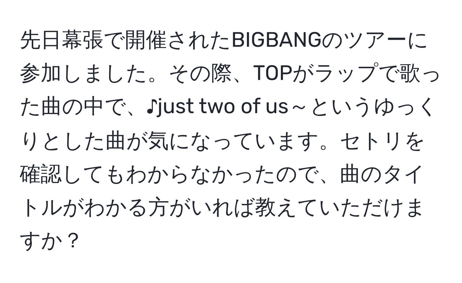 先日幕張で開催されたBIGBANGのツアーに参加しました。その際、TOPがラップで歌った曲の中で、♪just two of us～というゆっくりとした曲が気になっています。セトリを確認してもわからなかったので、曲のタイトルがわかる方がいれば教えていただけますか？