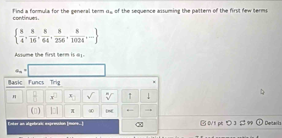 Find a formula for the general term a_n of the sequence assuming the pattern of the first few terms 
continues.
  8/4 , 8/16 , 8/64 , 8/256 , 8/1024 ,...
Assume the first term is a_1.
a_n=.. 
Basic Funcs Trig 
× 
n  □ /□   x^(□) x_□  sqrt() sqrt[n]() ↑ 
() beginvmatrix □ endvmatrix π ∞ DNE ← 
Enter an algebraic expression [more..] 0/1 pt つ 3 ⇄ 99 i Details