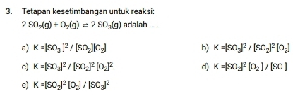 Tetapan kesetimbangan untuk reaksi:
2SO_2(g)+O_2(g)leftharpoons 2SO_3(g) adalah ... .
a) K=[SO_3]^2/[SO_2][O_2] b) K=[SO_3]^2/[SO_2]^2[O_2]
c) K=[SO_3]^2/[SO_2]^2[O_2]^2. d) K=[SO_2]^2[O_2]/[SO]
e) K=[SO_2]^2[O_2]/[SO_3]^2