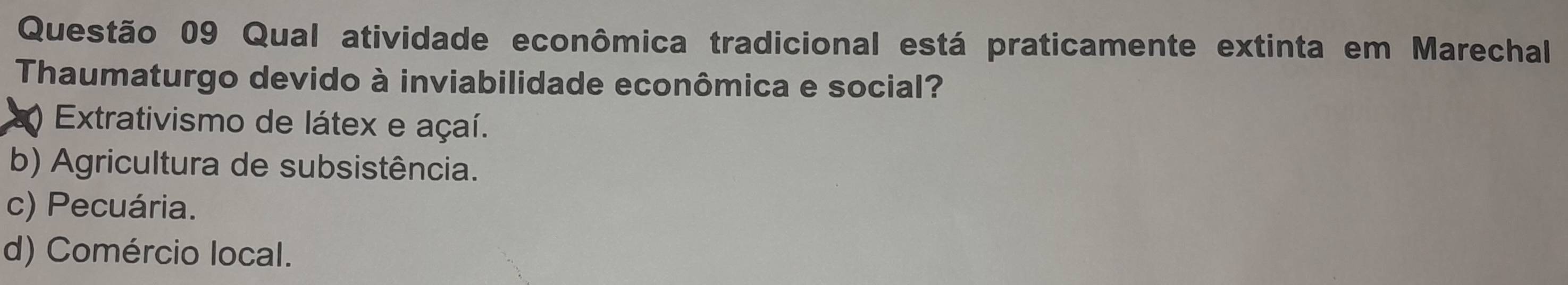 Qual atividade econômica tradicional está praticamente extinta em Marechal
Thaumaturgo devido à inviabilidade econômica e social?
Extrativismo de látex e açaí.
b) Agricultura de subsistência.
c) Pecuária.
d) Comércio local.