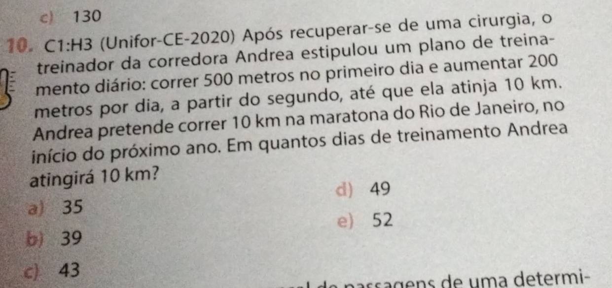 c) 130
10. C1:H3 (Unifor-CE-2020) Após recuperar-se de uma cirurgia, o
treinador da corredora Andrea estipulou um plano de treina-
mento diário: correr 500 metros no primeiro dia e aumentar 200
metros por dia, a partir do segundo, até que ela atinja 10 km.
Andrea pretende correr 10 km na maratona do Rio de Janeiro, no
início do próximo ano. Em quantos dias de treinamento Andrea
atingirá 10 km?
d) 49
a) 35
e) 52
b) 39
c) 43
nass a gens de uma determi-