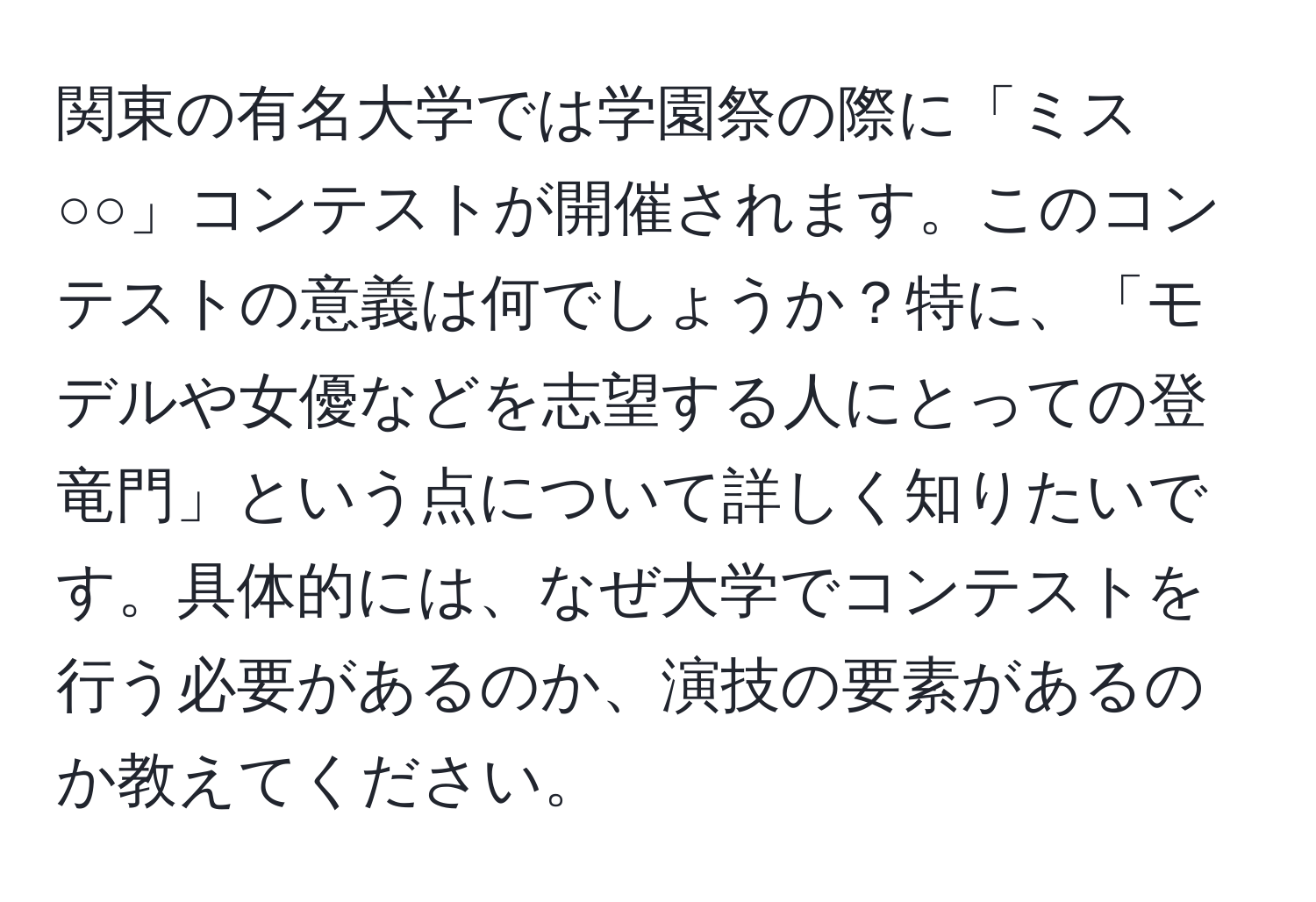 関東の有名大学では学園祭の際に「ミス○○」コンテストが開催されます。このコンテストの意義は何でしょうか？特に、「モデルや女優などを志望する人にとっての登竜門」という点について詳しく知りたいです。具体的には、なぜ大学でコンテストを行う必要があるのか、演技の要素があるのか教えてください。