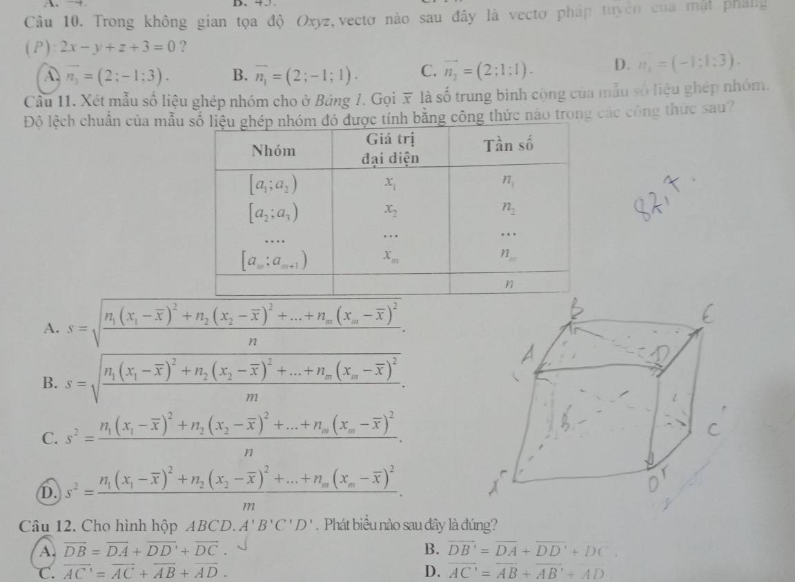 →
Câu 10. Trong không gian tọa độ Oxyz,vectơ nào sau đây là vectơ pháp tuyên của mặt pháng
( P ):2x-y+z+3=0 ?
A overline n_3=(2;-1;3). B. overline n_1=(2;-1;1). C. vector n_2=(2;1:1).
D. n_1=(-1:1:3).
Cầu 11. Xét mẫu số liệu ghép nhóm cho ở Bảng 1. Gọi x là số trung binh cộng của mẫu số liệu ghép nhóm.
Độ lệch chuẩn của mẫu  tính bằng công thức nào trong các công thức sau?
A. s=sqrt(frac n_1)(x_1-overline x)^2+n_2(x_2-overline x)^2+...+n_m(x_m-overline x)^2n.
B. s=sqrt(frac n_1)(x_1-overline x)^2+n_2(x_2-overline x)^2+...+n_m(x_m-overline x)^2m.
C. s^2=frac n_1(x_1-overline x)^2+n_2(x_2-overline x)^2+...+n_m(x_m-overline x)^2n.
D. s^2=frac n_1(x_1-overline x)^2+n_2(x_2-overline x)^2+...+n_m(x_m-overline x)^2m.
Câu 12. Cho hình hộp ABCD.A'B'C'D'.  Phát biểu nào sau đây là đúng?
A. vector DB=vector DA+vector DD'+vector DC. B. overline DB'=overline DA+overline DD'+DC'.
C. overline AC=overline AC+overline AB+overline AD. D. overline AC=overline AB+overline AB+overline AD