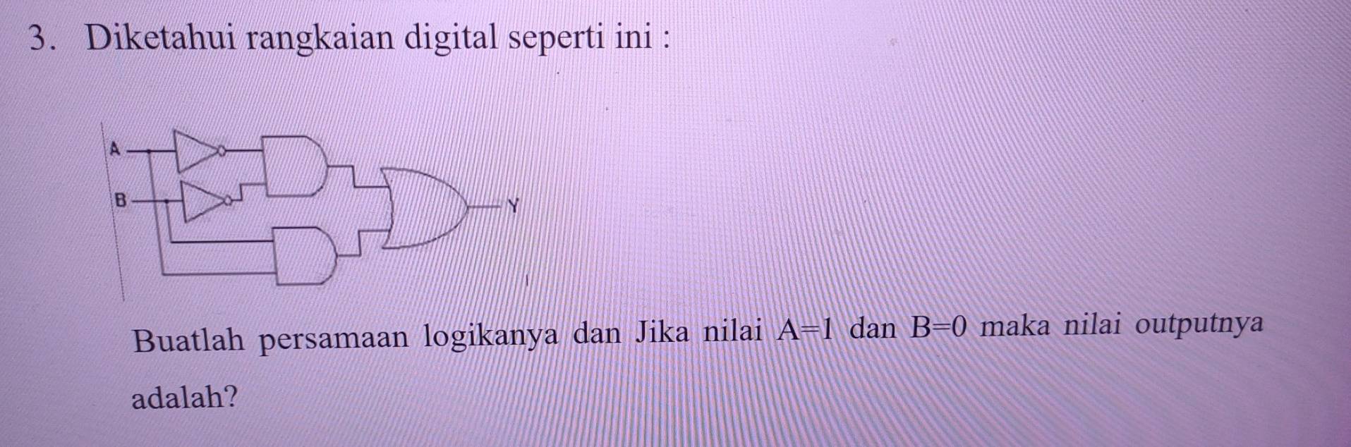 Diketahui rangkaian digital seperti ini : 
Buatlah persamaan logikanya dan Jika nilai A=1 dan B=0 maka nilai outputnya 
adalah?