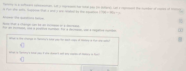 Tammy is a software saleswoman. Let y represent her total pay (in dollars). Let x represent the number of copies of History 
is Fun she sells. Suppose that x and y are related by the equation 1700+90x=y. 
Answer the questions below. 
Note that a change can be an increase or a decrease. 
For an increase, use a positive number. For a decrease, use a negative number. 
What is the change in Tammy's total pay for each copy of History is Fun she sells? 
S 
What is Tammy's total pay if she doesn't sell any copies of History is Fun?