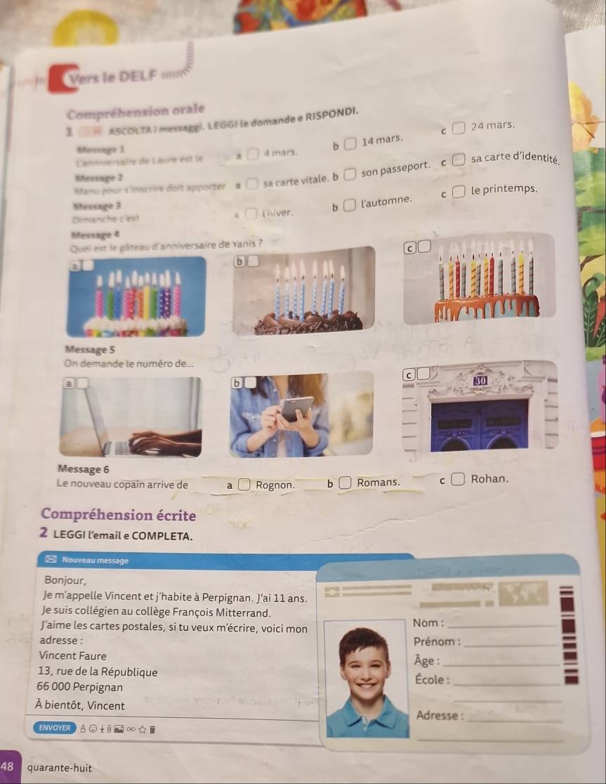 Vers le DELF m
Compréhension orale
I _ASCOLTA I messaggi. LEGG! le domande e RISPONDI.
C 24 mars.
L'anniversalie de Laure est le a 4 mars. b 14 mars.
Mersage 1 sa carte d'identité.
Meesago 2
Manu pour s'inscrire doit apporter a sa carte vitale. b son passeport.
C
Mecsage 3 b l'automne. C le printemps.
Dimanche c'est a l hiver.
Message 4
Quel est le gâteau d'anniversaire de Yanis ?
Message 5
On demande le numéro de...
Message 6
Le nouveau copain arrive de a Rognon. b Romans. C Rohan.
Compréhension écrite
2 LEGGI l'email e COMPLETA.
= Nouveau message
Bonjour, Rfee
Je m’appelle Vincent et j’habite à Perpignan. J’ai 11 ans.
Je suis collégien au collège François Mitterrand.
J’aime les cartes postales, si tu veux m’écrire, voici mon
Nóm :_
adresse : Prénom :_
Vincent Faure Âge :_
13, rue de la République École :_
66 000 Perpignan
À bientôt, Vincent Adresse :
_
ENVOYER
_
48 quarante-huit